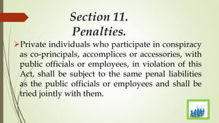 Section 11.
Penalties.
Private individuals who participate in conspiracy
as co-principals, accomplices or accessories, with
public officials or employees, in violation of this
Act, shall be subject to the same penal liabilities
as the public officials or employees and shall be
tried jointly with them.
 