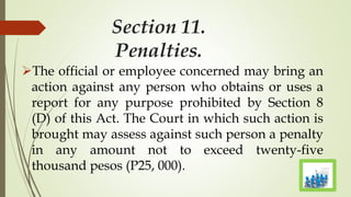 Section 11.
Penalties.
The official or employee concerned may bring an
action against any person who obtains or uses a
report for any purpose prohibited by Section 8
(D) of this Act. The Court in which such action is
brought may assess against such person a penalty
in any amount not to exceed twenty-five
thousand pesos (P25, 000).
 