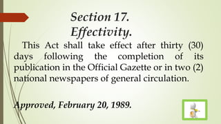 Section 17.
Effectivity.
This Act shall take effect after thirty (30)
days following the completion of its
publication in the Official Gazette or in two (2)
national newspapers of general circulation.
Approved, February 20, 1989.
 