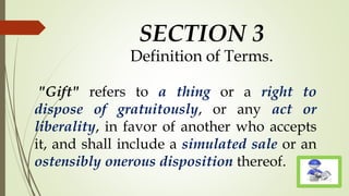 SECTION 3
Definition of Terms.
"Gift" refers to a thing or a right to
dispose of gratuitously, or any act or
liberality, in favor of another who accepts
it, and shall include a simulated sale or an
ostensibly onerous disposition thereof.
 