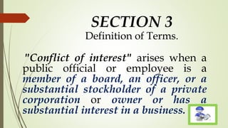 SECTION 3
Definition of Terms.
"Conflict of interest" arises when a
public official or employee is a
member of a board, an officer, or a
substantial stockholder of a private
corporation or owner or has a
substantial interest in a business.
 