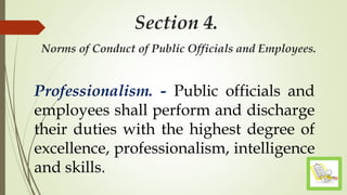 Section 4.
Norms of Conduct of Public Officials and Employees.
Professionalism. - Public officials and
employees shall perform and discharge
their duties with the highest degree of
excellence, professionalism, intelligence
and skills.
 