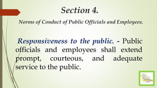 Section 4.
Norms of Conduct of Public Officials and Employees.
Responsiveness to the public. - Public
officials and employees shall extend
prompt, courteous, and adequate
service to the public.
 