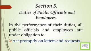 Section 5.
Duties of Public Officials and
Employees.
In the performance of their duties, all
public officials and employees are
under obligation to:
Act promptly on letters and requests.
 
