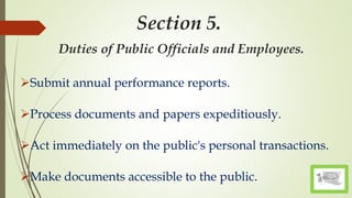 Section 5.
Duties of Public Officials and Employees.
Submit annual performance reports.
Process documents and papers expeditiously.
Act immediately on the public's personal transactions.
Make documents accessible to the public.
 