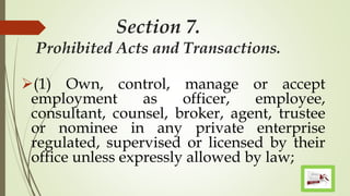 Section 7.
Prohibited Acts and Transactions.
(1) Own, control, manage or accept
employment as officer, employee,
consultant, counsel, broker, agent, trustee
or nominee in any private enterprise
regulated, supervised or licensed by their
office unless expressly allowed by law;
 