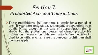 Section 7.
Prohibited Acts and Transactions.
These prohibitions shall continue to apply for a period of
one (1) year after resignation, retirement, or separation from
public office, except in the case of subparagraph (b) (2)
above, but the professional concerned cannot practice his
profession in connection with any matter before the office he
used to be with, in which case the one-year prohibition shall
likewise apply.
 