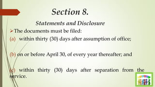 Section 8.
Statements and Disclosure
The documents must be filed:
(a) within thirty (30) days after assumption of office;
(b) on or before April 30, of every year thereafter; and
(c) within thirty (30) days after separation from the
service.
 