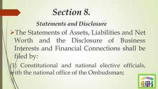 Section 8.
Statements and Disclosure
The Statements of Assets, Liabilities and Net
Worth and the Disclosure of Business
Interests and Financial Connections shall be
filed by:
(1) Constitutional and national elective officials,
with the national office of the Ombudsman;
 