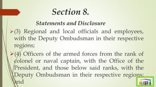 Section 8.
Statements and Disclosure
(3) Regional and local officials and employees,
with the Deputy Ombudsman in their respective
regions;
(4) Officers of the armed forces from the rank of
colonel or naval captain, with the Office of the
President, and those below said ranks, with the
Deputy Ombudsman in their respective regions;
and
 