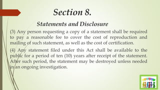 Section 8.
Statements and Disclosure
(3) Any person requesting a copy of a statement shall be required
to pay a reasonable fee to cover the cost of reproduction and
mailing of such statement, as well as the cost of certification.
(4) Any statement filed under this Act shall be available to the
public for a period of ten (10) years after receipt of the statement.
After such period, the statement may be destroyed unless needed
in an ongoing investigation.
 