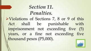 Section 11.
Penalties.
Violations of Sections 7, 8 or 9 of this
Act shall be punishable with
imprisonment not exceeding five (5)
years, or a fine not exceeding five
thousand pesos (P5,000).
 
