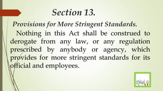 Section 13.
Provisions for More Stringent Standards.
Nothing in this Act shall be construed to
derogate from any law, or any regulation
prescribed by anybody or agency, which
provides for more stringent standards for its
official and employees.
 