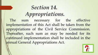 Section 14.
Appropriations.
The sum necessary for the effective
implementation of this Act shall be taken from the
appropriations of the Civil Service Commission.
Thereafter, such sum as may be needed for its
continued implementation shall be included in the
annual General Appropriations Act.
 