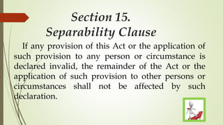 Section 15.
Separability Clause
If any provision of this Act or the application of
such provision to any person or circumstance is
declared invalid, the remainder of the Act or the
application of such provision to other persons or
circumstances shall not be affected by such
declaration.
 