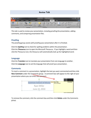 Review Tab
This tab is used to review your presentation, including proofing the presentation, adding
comments, and comparing presentation files.
Proofing
The proofing group assists with proofing your presentation after it is finished.
Click the Spelling icon to check for spelling problems within the presentation.
Click the Thesaurus icon to open the Microsoft Thesaurus. If you highlight a word and then
click the Thesaurus icon, the thesaurus will automatically look up the highlighted word.
Language
Click the Translate icon to translate your presentation from one language to another.
Click the Language icon to set the language that will proof your presentation.
Comments
To insert a comment in a presentation, highlight the text you want commented and then click
New Comment under the Comments group. A comment box will appear to the right of your
presentation where you can enter the comment.
To remove the comment, click the comment box and then click Delete under the Comments
group.
 