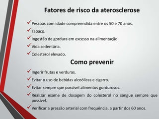 Fatores de risco da aterosclerose
Pessoas com idade compreendida entre os 50 e 70 anos.
Tabaco.
Ingestão de gordura em excesso na alimentação.
Vida sedentária.
Colesterol elevado.
Como prevenir
Ingerir frutas e verduras.
Evitar o uso de bebidas alcoólicas e cigarro.
Evitar sempre que possível alimentos gordurosos.
Realizar exame de dosagem do colesterol no sangue sempre que
possível.
Verificar a pressão arterial com frequência, a partir dos 60 anos.
 