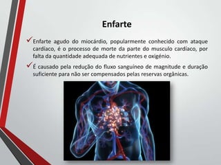 Enfarte
Enfarte agudo do miocárdio, popularmente conhecido com ataque
cardíaco, é o processo de morte da parte do musculo cardíaco, por
falta da quantidade adequada de nutrientes e oxigénio.
É causado pela redução do fluxo sanguíneo de magnitude e duração
suficiente para não ser compensados pelas reservas orgânicas.
 