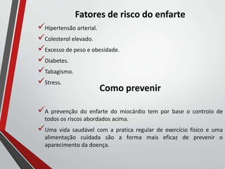 Fatores de risco do enfarte
Hipertensão arterial.
Colesterol elevado.
Excesso de peso e obesidade.
Diabetes.
Tabagismo.
Stress.
Como prevenir
A prevenção do enfarte do miocárdio tem por base o controlo de
todos os riscos abordados acima.
Uma vida saudável com a pratica regular de exercício físico e uma
alimentação cuidada são a forma mais eficaz de prevenir o
aparecimento da doença.
 