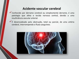 Acidente vascular cerebral
Conhecido por derrame cerebral ou simplesmente derrame, é uma
patologia que afeta o tecido nervoso central, devido a uma
insuficiência vascular arterial.
É desencadeado pela obstrução, total ou parcial, de uma artéria
cerebral, interrompendo o fluxo sanguíneo.
 