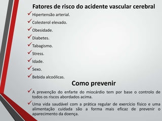 Fatores de risco do acidente vascular cerebral
Hipertensão arterial.
Colesterol elevado.
Obesidade.
Diabetes.
Tabagismo.
Stress.
Idade.
Sexo.
Bebida alcoólicas.
Como prevenir
A prevenção do enfarte do miocárdio tem por base o controlo de
todos os riscos abordados acima.
Uma vida saudável com a prática regular de exercício físico e uma
alimentação cuidada são a forma mais eficaz de prevenir o
aparecimento da doença.
 