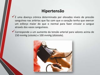 Hipertensão
É uma doença crónica determinada por elevados níveis de pressão
sanguínea nas artérias que faz com que o coração tenha que exercer
um esforço maior do que o normal para fazer circular o sangue
através dos vasos sanguíneos.
Corresponde a um aumento da tensão arterial para valores acima de
150 mmHg (sístole) e 100 mmHg (diástole).
 