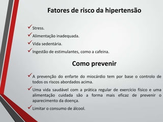 Fatores de risco da hipertensão
Stress.
Alimentação inadequada.
Vida sedentária.
Ingestão de estimulantes, como a cafeina.
Como prevenir
A prevenção do enfarte do miocárdio tem por base o controlo de
todos os riscos abordados acima.
Uma vida saudável com a prática regular de exercício físico e uma
alimentação cuidada são a forma mais eficaz de prevenir o
aparecimento da doença.
Limitar o consumo de álcool.
 