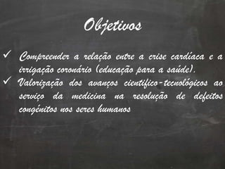 Objetivos
 Compreender a relação entre a crise cardíaca e a
irrigação coronário (educação para a saúde).
 Valorização dos avanços cientifico-tecnológicos ao
serviço da medicina na resolução de defeitos
congénitos nos seres humanos
 