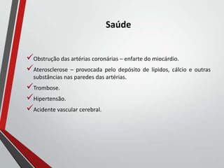 Saúde
Obstrução das artérias coronárias – enfarte do miocárdio.
Aterosclerose – provocada pelo depósito de lípidos, cálcio e outras
substâncias nas paredes das artérias.
Trombose.
Hipertensão.
Acidente vascular cerebral.
 