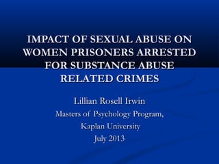IMPACT OF SEXUAL ABUSE ONIMPACT OF SEXUAL ABUSE ON
WOMEN PRISONERS ARRESTEDWOMEN PRISONERS ARRESTED
FOR SUBSTANCE ABUSEFOR SUBSTANCE ABUSE
RELATED CRIMESRELATED CRIMES
Lillian Rosell IrwinLillian Rosell Irwin
Masters of Psychology Program,Masters of Psychology Program,
Kaplan UniversityKaplan University
July 2013July 2013
 