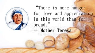 “There is more hunger
for love and appreciation
in this world than for
bread.”
― Mother Teresa
 