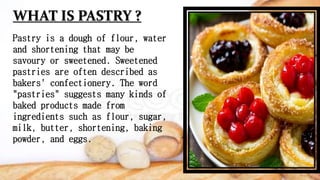 WHAT IS PASTRY ?
Pastry is a dough of flour, water
and shortening that may be
savoury or sweetened. Sweetened
pastries are often described as
bakers' confectionery. The word
"pastries" suggests many kinds of
baked products made from
ingredients such as flour, sugar,
milk, butter, shortening, baking
powder, and eggs.
 