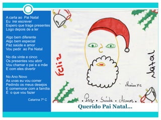   Querido Pai Natal… A carta ao  Pai Natal Eu  irei escrever Espero que traga presentes Logo depois de a ler Algo bem diferente Algo bem especial Paz saúde e amor Vou pedir  ao Pai Natal No dia vinte e cinco Os presentes vou abrir Vou chamar o pai e a mãe E com eles divertir No Ano Novo As uvas eu vou comer Pedindo os meus desejos E comemorar com a família É  o que vou fazer Catarina 7º C 