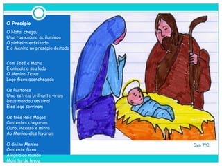     Eva 7ºC O Presépio O Natal chegou Uma rua escura se iluminou O pinheiro enfeitado E o Menino no presépio deitado Com José e Maria  E animais a seu lado O Menino Jesus Logo ficou aconchegado Os Pastores Uma estrela brilhante viram Deus mandou um sinal Eles logo sorriram Os três Reis Magos Contentes chegaram Ouro, incenso e mirra Ao Menino eles levaram O divino Menino Contente ficou Alegria ao mundo Mais tarde levou 