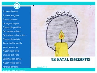   UM NATAL DIFERENTE!   Cláudia 7º C É Natal! É Natal! É tempo de ajudar É tempo de amar De magia e alegria É tempo de partilhar De repensar valores De ponderar sobre a vida É tempo de festejar Com a família reunida Vamos para a rua Ajudar quem sofre Crianças com fome Velhinhos sem abrigo Ajudar toda a gente Para que este ano Seja um Natal diferente! 