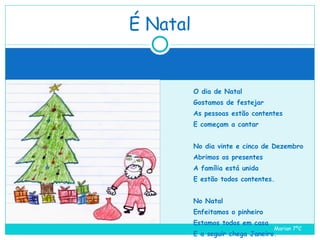 O dia de Natal Gostamos de festejar As pessoas estão contentes E começam a cantar No dia vinte e cinco de Dezembro Abrimos os presentes A família está unida E estão todos contentes. No Natal Enfeitamos o pinheiro Estamos todos em casa E a seguir chega Janeiro. É Natal Marian 7ºC  