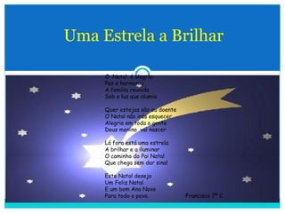 Uma Estrela a Brilhar O  Natal  é alegria Paz e harmonia A família reunida Sob a luz que alumia Quer estejas são ou doente O Natal não irás esquecer Alegria em toda a gente Deus menino  vai nascer Lá fora está uma estrela A brilhar e a iluminar O caminho do Pai Natal Que chega sem dar sinal Este Natal desejo Um Feliz Natal E um bom Ano Novo Para todo o povo.  Francisco 7º C  