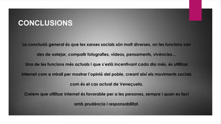 CONCLUSIONS
La conclusió general és que les xarxes socials són molt diverses, on les funcions van
des de xatejar, compatir fotografies, vídeos, pensaments, vivències…
Una de les funcions més actuals i que s’està incentivant cada dia més, és utilitzar
internet com a mirall per mostrar l’opinió del poble, creant així els moviments socials
com és el cas actual de Veneçuela.
Creiem que utilitzar Internet és favorable per a les persones, sempre i quan es faci
amb prudència i responsabilitat.
 