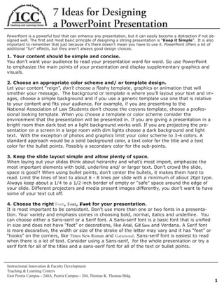 7 Ideas for Designing
                         a PowerPoint Presentation
PowerPoint is a powerful tool that can enhance any presentation, but it can easily become a distraction if not de-
signed well. The ﬁrst and most basic principle of designing a strong presentation is “Keep it Simple”. It is also
important to remember that just because it’s there doesn’t mean you have to use it. PowerPoint offers a lot of
additional “fun” effects, but they aren’t always good design choices.

1. Your content should be simple and concise.
You don’t want your audience to read your presentation word for word. So use PowerPoint
to emphasize the main points of your presentation and display supplementary graphics and
visuals.

2. Choose an appropriate color scheme and/ or template design.
Let your content “reign”, don’t choose a ﬂashy template, graphics or animation that will
smother your message. The background or template is where you’ll layout your text and im-
ages, choose a simple background and if you use a generic template use one that is relative
to your content and ﬁts your audience. For example, if you are presenting to the
National Association of Law Students don’t choose the crayons template, choose a profes-
sional looking template. When you choose a template or color scheme consider the
environment that the presentation will be presented in. If you are giving a presentation in a
bright room then dark text on a light background works well. If you are projecting the pre-
sentation on a screen in a large room with dim lights choose a dark background and light
text. With the exception of photos and graphics limit your color scheme to 3-4 colors. A
standard approach would be a solid background color, a text color for the title and a text
color for the bullet points. Possibly a secondary color for the sub-points.

3. Keep the slide layout simple and allow plenty of space.
When laying out your slides think about heirarchy and what’s most import, emphasize the
most important elements with bold, underline and/ or larger text. Don’t crowd the slide,
space is good!! When using bullet points, don’t center the bullets, it makes them hard to
read. Limit the lines of text to about 6 - 8 lines per slide with a minimum of about 20pt type.
Always keep about a 1/4 to a 1/2 inch border of empty or “safe” space around the edge of
your slide. Different projectors and media present images differently, you don’t want to have
some of your text cut off.

4. Choose the right Font, Font, Font for your presentation.
It is most important to be consistent. Don’t use more than one or two fonts in a presenta-
tion. Your variety and emphasis comes in choosing bold, normal, italics and underline. You
can choose either a Sans-serif or a Serif font. A Sans-serif font is a basic font that is uniﬁed
in size and does not have “feet” or decorations, like Arial, Gill Sans and Verdana. A Serif font
is more decorative, the width or size of the stroke of the letter may vary and it has “feet” or
“hooks” on the corners, like Times New Roman and Garamond. Sans-serif font is easiest to read
when there is a lot of text. Consider using a Sans-serif, for the whole presentation or try a
serif font for all of the titles and a sans-serif font for all of the text or bullet points.



Instructional Innovation & Faculty Development
Teaching & Learning Centers
East Peoria Campus - 240A, Peoria Campus - 204, Thomas K. Thomas Bldg.
                                                                                                                 1
 