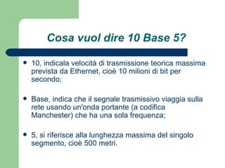 Cosa vuol dire 10 Base 5? 10, indicala velocità di trasmissione teorica massima prevista da Ethernet, cioè 10 milioni di bit per secondo;  Base, indica che il segnale trasmissivo viaggia sulla rete usando un'onda portante (a codifica Manchester) che ha una sola frequenza;  5, si riferisce alla lunghezza massima del singolo segmento, cioè 500 metri. 