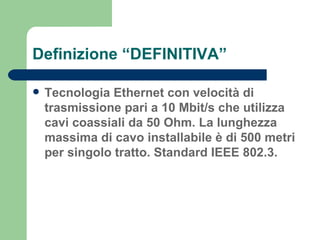 Definizione “DEFINITIVA” Tecnologia Ethernet con velocità di trasmissione pari a 10 Mbit/s che utilizza cavi coassiali da 50 Ohm. La lunghezza massima di cavo installabile è di 500 metri per singolo tratto. Standard IEEE 802.3. 