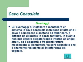 Cavo Coassiale Svantaggi Gli svantaggi di installare e mantenere un sistema in cavo coassiale includono il fatto che il cavo è complesso e costoso da fabbricare, è difficile da utilizzare in spazi confinati, in quanto non può essere piegato troppo intorno ad angoli stretti, ed è soggetto a frequenti rotture meccaniche ai connettori. Va però segnalato che è altamente resistente all'interferenza del segnale.   