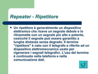 Repeater  -  Ripetitore   Un ripetitore è generalmente un dispositivo elettronico che riceve un segnale debole e lo ritrasmette con un segnale più alto e potente, cosicché il segnale può essere garantito a lunghe distanze senza degrado. Il termine "ripetitore" è nato con il telegrafo e riferito ad un dispositivo elettromeccanico usato per rigenerare i segnali telegrafici. L'uso del termine è continuato nella telefonia e nella comunicazione dati. 