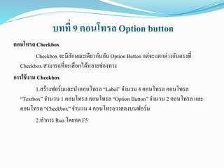 บทที่ 9 คอนโทรล Option button
คอนโทรล Checkbox
Checkbox จะมีลักษณะเดียวกันกับ Option Button แต่จะแตกต่างกันตรงที่
Checkbox สามารถที่จะเลือกได้หลายช่องทาง
การใช้งาน Checkbox
1.สร้างฟอร์มและนาคอนโทรล “Label” จานวน 4 คอนโทรล คอนโทรล
“Textbox” จานวน 1 คอนโทรล คอนโทรล “Option Button” จานวน 2 คอนโทรล และ
คอนโทรล “Checkbox”จานวน 4 คอนโทรลวาดลงบนฟอร์ม
2.ทาการ Run โดยกด F5
 
