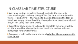 IN-CLASS LAB TIME STRUCTURE
We move in steps as a class through projects; the course is
structured to give students plenty of in-class time to complete this
work – IF and only IF – they come to class and focus on the task at
hand! We simply cannot hold the class up because people are absent
and/or not using their time wisely
Everything students need to know to complete the project will be
on Blackboard but they will miss out on all the in-class help and
instruction for days they miss
Everyone is held to the same standard whether they are present in
class or not
 