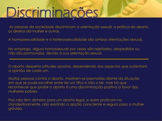   As pessoas da sociedade discriminam a orientação sexual, a prática do aborto, os direitos da mulher e outras. A homossexualidade e a heterossexualidade são ambas orientações sexuais. No emprego, alguns homossexuais por vezes são rejeitados, despedidos ou não são promovidos, devido à sua orientação sexual. O aborto desperta atitudes opostas, dependendo dos aspectos que sustentam a opinião de cada um.  Muitas pessoas contra o aborto, mostram-se pasmadas diante da situação em que se pode escolher entre ter um filho e não o ter, mas há que reconhecer que proibir o aborto é uma discriminação positiva a favor das mulheres pobres.  Pois não têm dinheiro para um aborto legal, e assim praticam-no clandestinamente, não existindo a opção consciente e segura para a mulher grávida. 