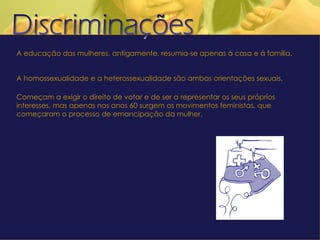 A educação das mulheres, antigamente, resumia-se apenas à casa e à família.  A homossexualidade e a heterossexualidade são ambas orientações sexuais. Começam a exigir o direito de votar e de ser a representar os seus próprios interesses, mas apenas nos anos 60 surgem os movimentos feministas, que começaram o processo de emancipação da mulher. 