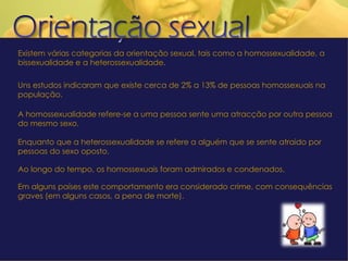 Existem várias categorias da orientação sexual, tais como a homossexualidade, a bissexualidade e a heterossexualidade. Uns estudos indicaram que existe cerca de 2% a 13% de pessoas homossexuais na população. A homossexualidade refere-se a uma pessoa sente uma atracção por outra pessoa do mesmo sexo. Enquanto que a heterossexualidade se refere a alguém que se sente atraido por pessoas do sexo oposto. Ao longo do tempo, os homossexuais foram admirados e condenados.  Em alguns países este comportamento era considerado crime, com consequências graves (em alguns casos, a pena de morte). 