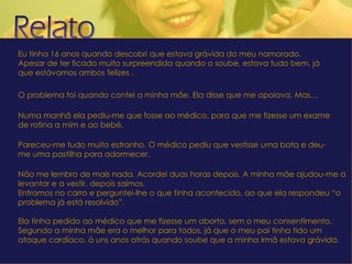Eu tinha 16 anos quando descobri que estava grávida do meu namorado.  Apesar de ter ficado muito surpreendida quando o soube, estava tudo bem, já que estávamos ambos felizes .  O problema foi quando contei a minha mãe. Ela disse que me apoiava. Mas… Numa manhã ela pediu-me que fosse ao médico, para que me fizesse um exame de rotina a mim e ao bebé. Pareceu-me tudo muito estranho. O médico pediu que vestisse uma bata e deu-me uma pastilha para adormecer. Não me lembro de mais nada. Acordei duas horas depois. A minha mãe ajudou-me a levantar e a vestir, depois saímos. Entramos no carro e perguntei-lhe o que tinha acontecido, ao que ela respondeu “o problema já está resolvido”. Ela tinha pedido ao médico que me fizesse um aborto, sem o meu consentimento. Segundo a minha mãe era o melhor para todos, já que o meu pai tinha tido um ataque cardíaco, á uns anos atrás quando soube que a minha irmã estava grávida. Já passaram dois anos desde esse terrível acontecimento e não há nenhum dia em que não pense no meu bebé e na tristeza que sinto pela minha mãe. 