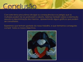 Com este tema procurámos divulgar as consequências e os perigos que as mulheres podem ter ao praticarem o aborto, falámos também sobre a orientação sexual e a descriminação dos mesmos , apresentando alguns gráficos que podem ser consultados.   Esperemos que tenham gostado do nosso trabalho, e que tenhamos conseguido cumprir  todos os nossos objectivos. 